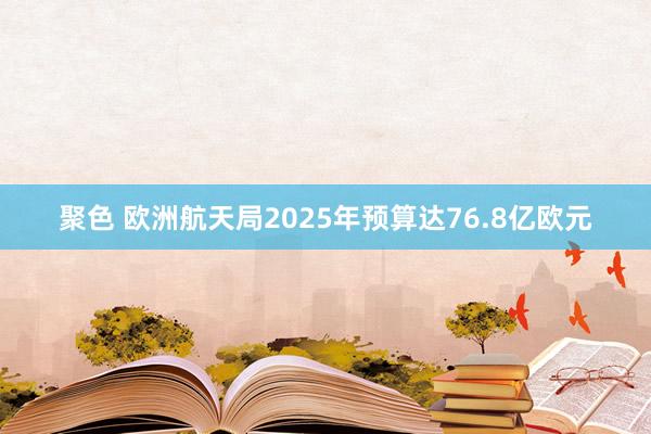 聚色 欧洲航天局2025年预算达76.8亿欧元