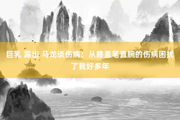 巨乳 露出 马龙谈伤病：从膝盖笔直腕的伤病困扰了我好多年