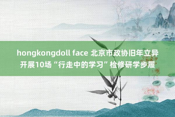 hongkongdoll face 北京市政协旧年立异开展10场“行走中的学习”检修研学步履