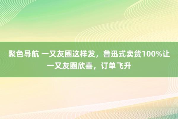 聚色导航 一又友圈这样发，鲁迅式卖货100%让一又友圈欣喜，订单飞升