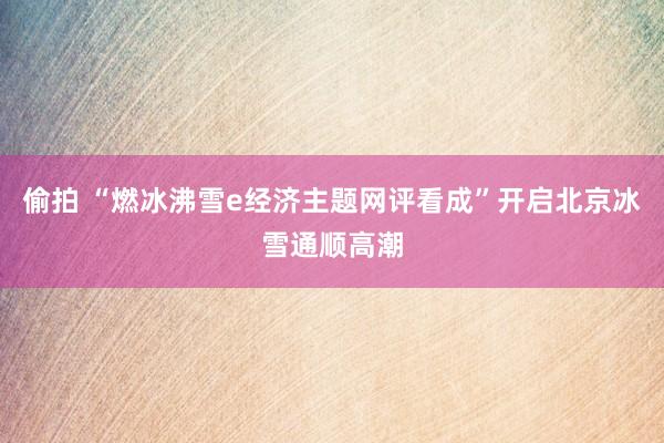 偷拍 “燃冰沸雪e经济主题网评看成”开启北京冰雪通顺高潮