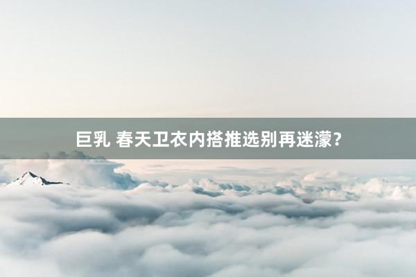 巨乳 春天卫衣内搭推选别再迷濛？