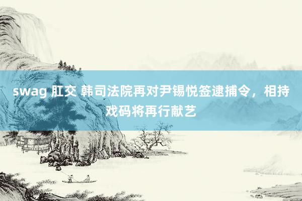 swag 肛交 韩司法院再对尹锡悦签逮捕令，相持戏码将再行献艺