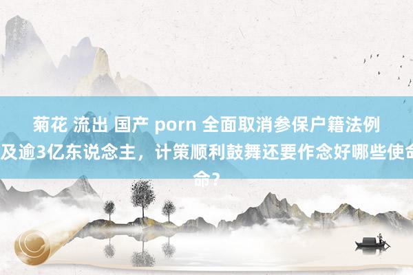 菊花 流出 国产 porn 全面取消参保户籍法例惠及逾3亿东说念主，计策顺利鼓舞还要作念好哪些使命？