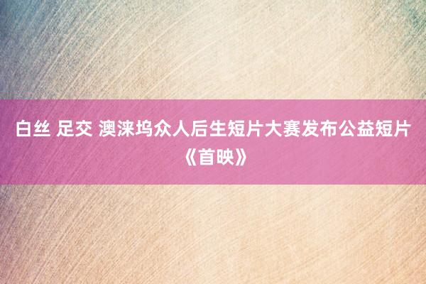 白丝 足交 澳涞坞众人后生短片大赛发布公益短片《首映》