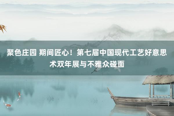 聚色庄园 期间匠心！第七届中国现代工艺好意思术双年展与不雅众碰面