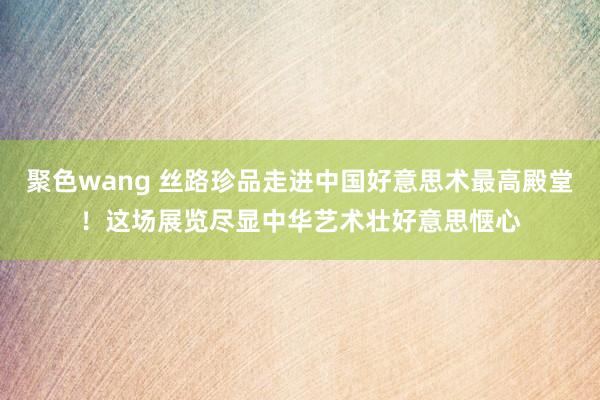 聚色wang 丝路珍品走进中国好意思术最高殿堂！这场展览尽显中华艺术壮好意思惬心
