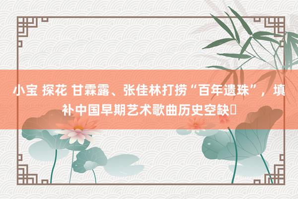 小宝 探花 甘霖露、张佳林打捞“百年遗珠”，填补中国早期艺术歌曲历史空缺‌