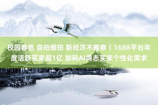 校园春色 自拍偷拍 新经济不雅察丨1688平台年度活跃买家超1亿 加码AI得志买家个性化需求