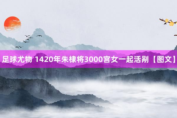 足球尤物 1420年朱棣将3000宫女一起活剐【图文】