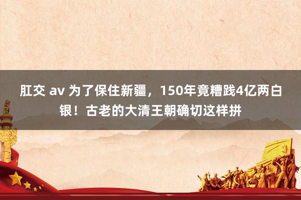 肛交 av 为了保住新疆，150年竟糟践4亿两白银！古老的大清王朝确切这样拼