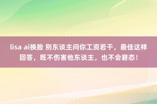 lisa ai换脸 别东谈主问你工资若干,最佳这样回答,既不伤害他东谈主,也不会窘态!
