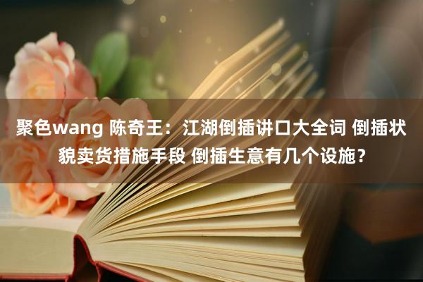 聚色wang 陈奇王：江湖倒插讲口大全词 倒插状貌卖货措施手段 倒插生意有几个设施？