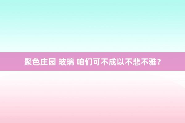 聚色庄园 玻璃 咱们可不成以不悲不雅？