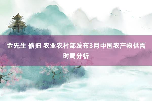 金先生 偷拍 农业农村部发布3月中国农产物供需时局分析