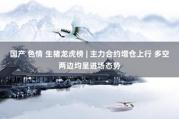 国产 色情 生猪龙虎榜 | 主力合约增仓上行 多空两边均呈进场态势