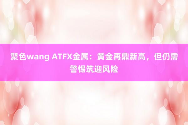 聚色wang ATFX金属：黄金再鼎新高，但仍需警惕筑迎风险