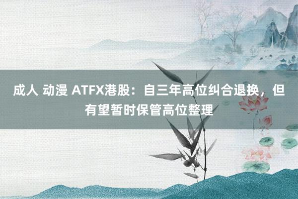 成人 动漫 ATFX港股：自三年高位纠合退换，但有望暂时保管高位整理