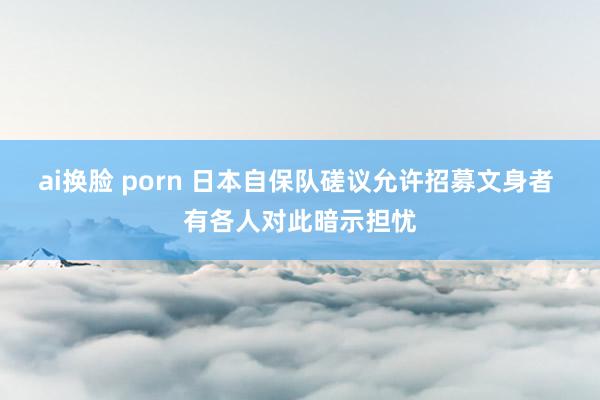 ai换脸 porn 日本自保队磋议允许招募文身者 有各人对此暗示担忧