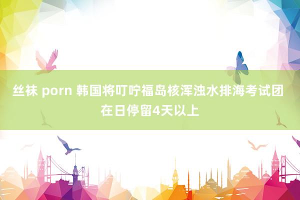 丝袜 porn 韩国将叮咛福岛核浑浊水排海考试团 在日停留4天以上