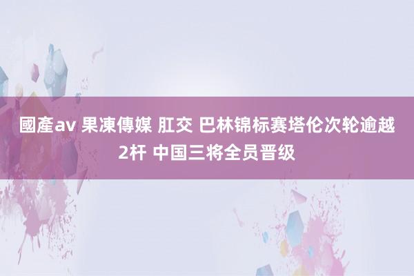 國產av 果凍傳媒 肛交 巴林锦标赛塔伦次轮逾越2杆 中国三将全员晋级