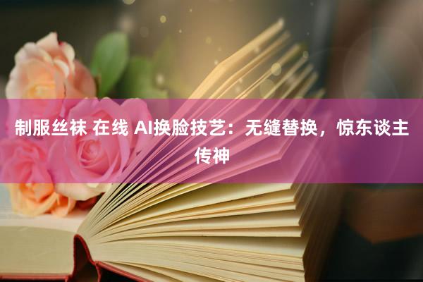 制服丝袜 在线 AI换脸技艺：无缝替换，惊东谈主传神