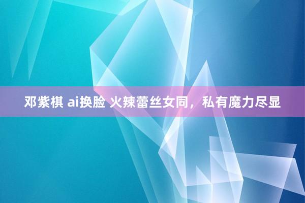 邓紫棋 ai换脸 火辣蕾丝女同，私有魔力尽显