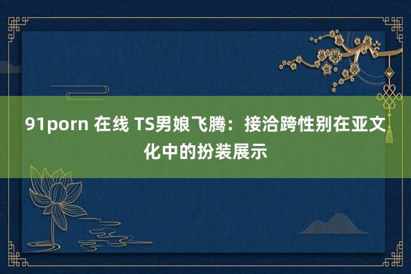 91porn 在线 TS男娘飞腾：接洽跨性别在亚文化中的扮装展示