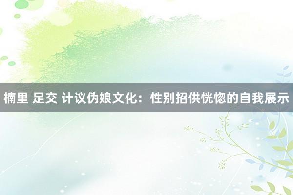 楠里 足交 计议伪娘文化：性别招供恍惚的自我展示