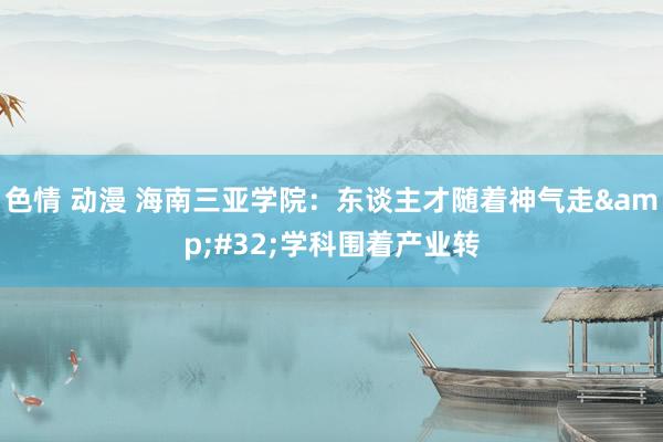 色情 动漫 海南三亚学院：东谈主才随着神气走&#32;学科围着产业转