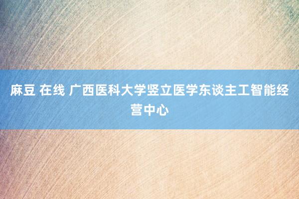 麻豆 在线 广西医科大学竖立医学东谈主工智能经营中心