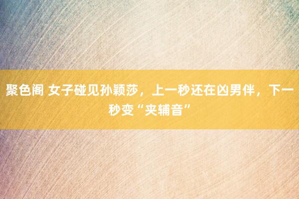 聚色阁 女子碰见孙颖莎，上一秒还在凶男伴，下一秒变“夹辅音”