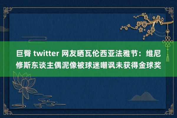 巨臀 twitter 网友晒瓦伦西亚法雅节：维尼修斯东谈主偶泥像被球迷嘲讽未获得金球奖