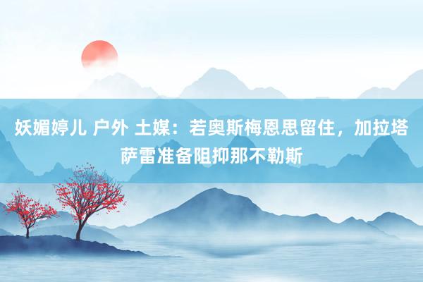 妖媚婷儿 户外 土媒：若奥斯梅恩思留住，加拉塔萨雷准备阻抑那不勒斯