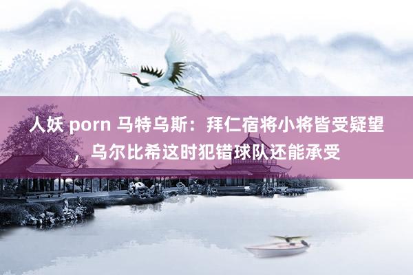人妖 porn 马特乌斯：拜仁宿将小将皆受疑望，乌尔比希这时犯错球队还能承受