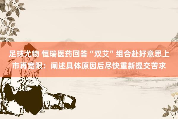 足球尤物 恒瑞医药回答“双艾”组合赴好意思上市再宽限：阐述具体原因后尽快重新提交苦求