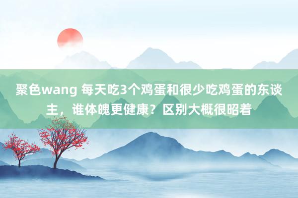 聚色wang 每天吃3个鸡蛋和很少吃鸡蛋的东谈主，谁体魄更健康？区别大概很昭着