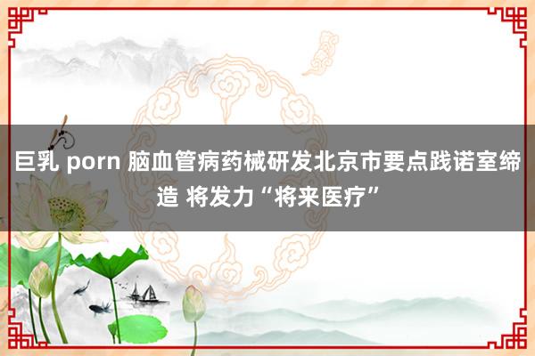 巨乳 porn 脑血管病药械研发北京市要点践诺室缔造 将发力“将来医疗”