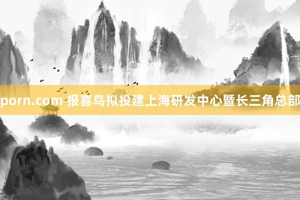 porn.com 报喜鸟拟投建上海研发中心暨长三角总部