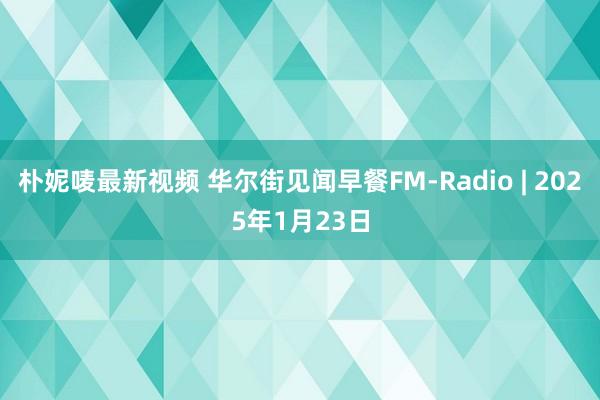 朴妮唛最新视频 华尔街见闻早餐FM-Radio | 2025年1月23日