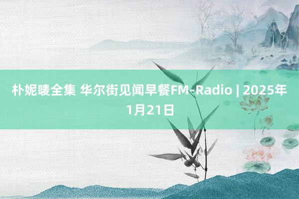 朴妮唛全集 华尔街见闻早餐FM-Radio | 2025年1月21日
