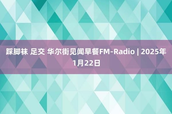 踩脚袜 足交 华尔街见闻早餐FM-Radio | 2025年1月22日