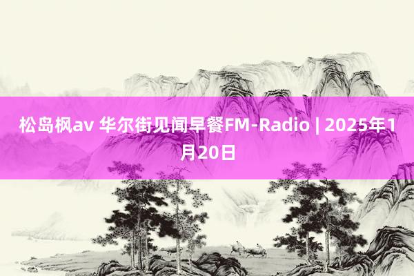 松岛枫av 华尔街见闻早餐FM-Radio | 2025年1月20日
