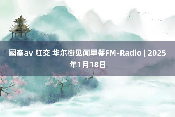 國產av 肛交 华尔街见闻早餐FM-Radio | 2025年1月18日