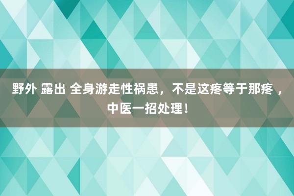 野外 露出 全身游走性祸患，不是这疼等于那疼 ，中医一招处理！