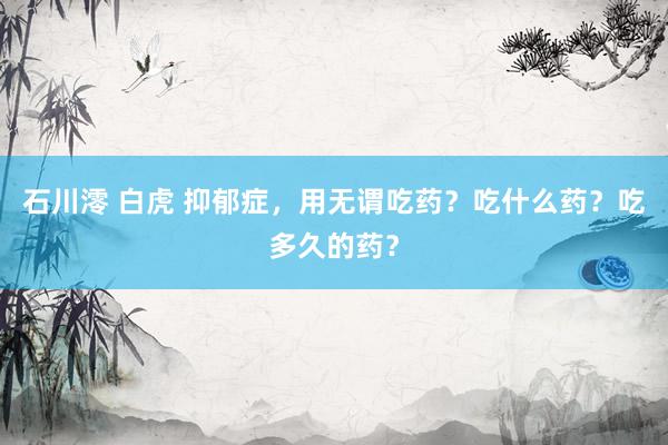石川澪 白虎 抑郁症，用无谓吃药？吃什么药？吃多久的药？