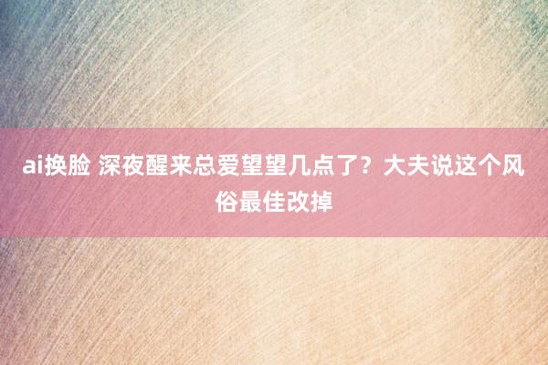 ai换脸 深夜醒来总爱望望几点了？大夫说这个风俗最佳改掉