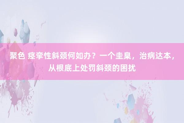 聚色 痉挛性斜颈何如办？一个圭臬，治病达本，从根底上处罚斜颈的困扰