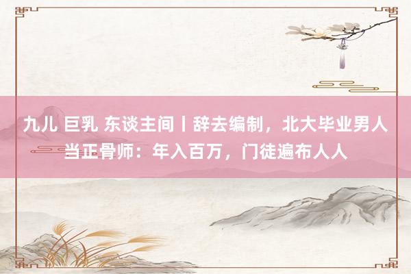 九儿 巨乳 东谈主间丨辞去编制，北大毕业男人当正骨师：年入百万，门徒遍布人人