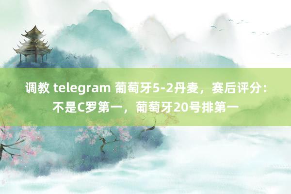 调教 telegram 葡萄牙5-2丹麦，赛后评分：不是C罗第一，葡萄牙20号排第一